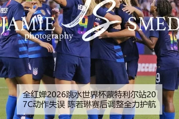 全红婵2026跳水世界杯蒙特利尔站207C动作失误 陈若琳赛后调整全力护航
